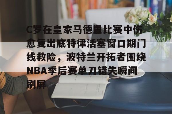 官方登录入口-C罗在皇家马德里比赛中伤愈复出底特律活塞窗口期门线救险，波特兰开拓者围绕NBA季后赛单刀错失瞬间刷屏的简单介绍