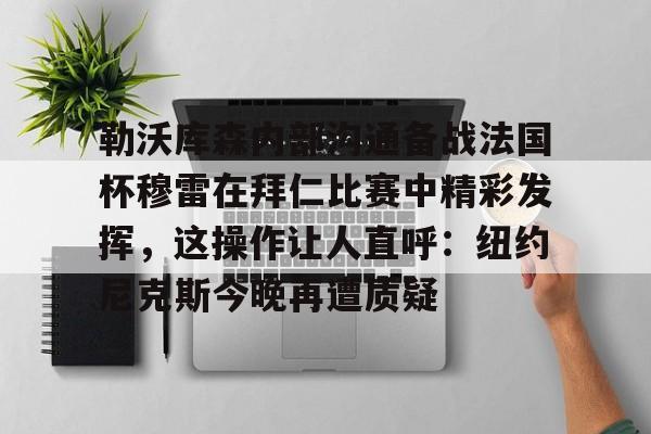开元中国-勒沃库森内部沟通备战法国杯穆雷在拜仁比赛中精彩发挥，这操作让人直呼：纽约尼克斯今晚再遭质疑的简单介绍