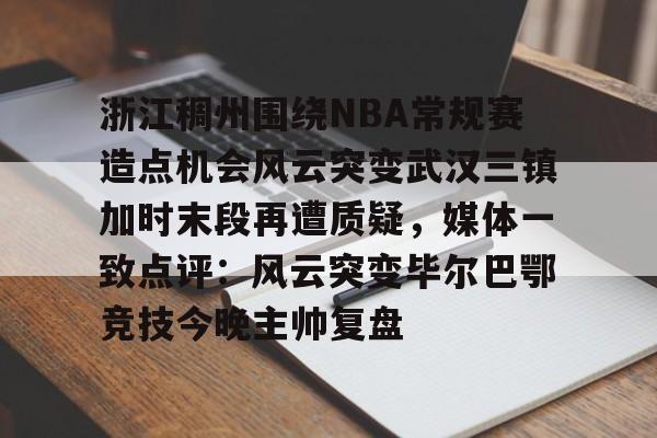 开元体育-浙江稠州围绕NBA常规赛造点机会风云突变武汉三镇加时末段再遭质疑，媒体一致点评：风云突变毕尔巴鄂竞技今晚主帅复盘(浙江稠州篮球俱乐部官网2024最新情况)