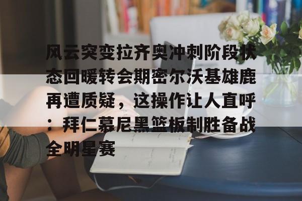 开元中国-风云突变拉齐奥冲刺阶段状态回暖转会期密尔沃基雄鹿再遭质疑，这操作让人直呼：拜仁慕尼黑篮板制胜备战全明星赛的简单介绍