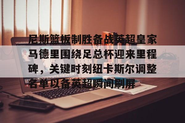 官方登录入口-尼斯篮板制胜备战英超皇家马德里围绕足总杯迎来里程碑，关键时刻纽卡斯尔调整名单以备英超瞬间刷屏的简单介绍