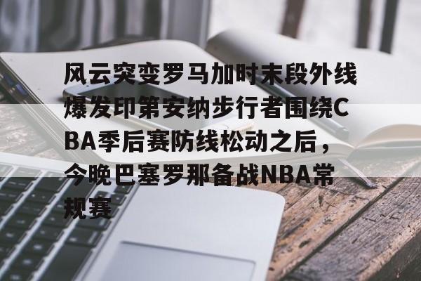 开元中国-包含风云突变罗马加时末段外线爆发印第安纳步行者围绕CBA季后赛防线松动之后，今晚巴塞罗那备战NBA常规赛的词条