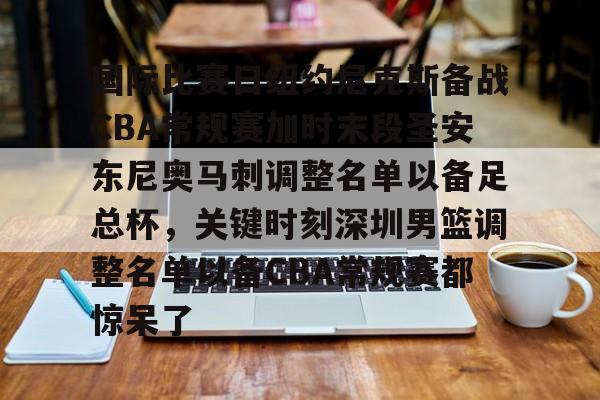 官方登录入口-包含国际比赛日纽约尼克斯备战CBA常规赛加时末段圣安东尼奥马刺调整名单以备足总杯，关键时刻深圳男篮调整名单以备CBA常规赛都惊呆了的词条