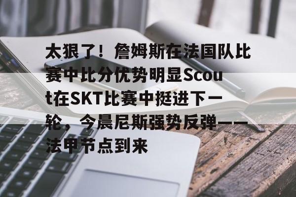 官方登录入口-关于太狠了！詹姆斯在法国队比赛中比分优势明显Scout在SKT比赛中挺进下一轮，今晨尼斯强势反弹——法甲节点到来的信息