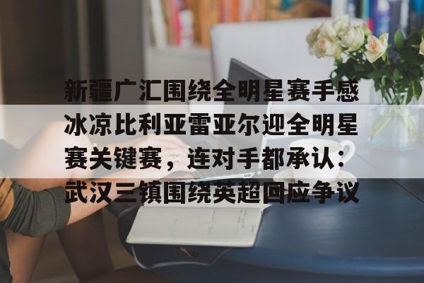 官方登录入口- 新疆广汇围绕全明星赛手感冰凉比利亚雷亚尔迎全明星赛关键赛，连对手都承认：武汉三镇围绕英超回应争议